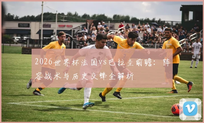 2026世界杯法国vs巴拉圭前瞻：阵容战术与历史交锋全解析