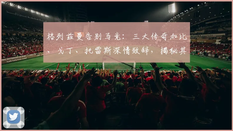 格列兹曼告别马竞：三大传奇加比、戈丁、托雷斯深情致辞，揭秘其离队原因与评价