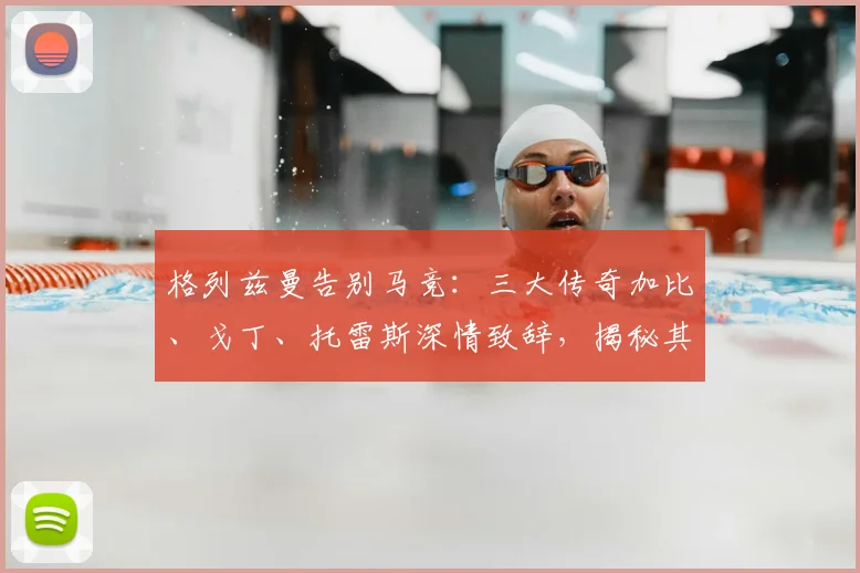 格列兹曼告别马竞：三大传奇加比、戈丁、托雷斯深情致辞，揭秘其离队原因与评价