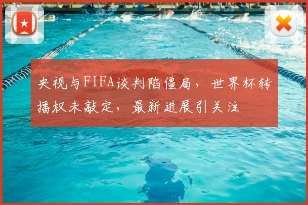 央视与FIFA谈判陷僵局，世界杯转播权未敲定，最新进展引关注