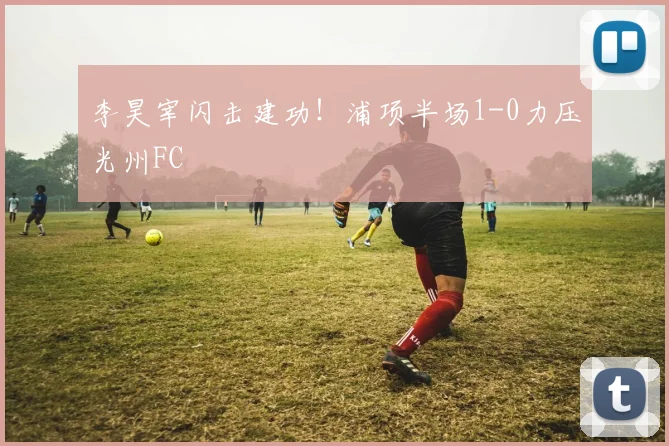 李昊宰闪击建功！浦项半场1-0力压光州FC