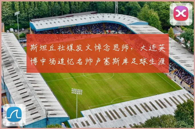 斯坦丘社媒发文悼念恩师，大连英博中场追忆名帅卢塞斯库足球生涯与影响