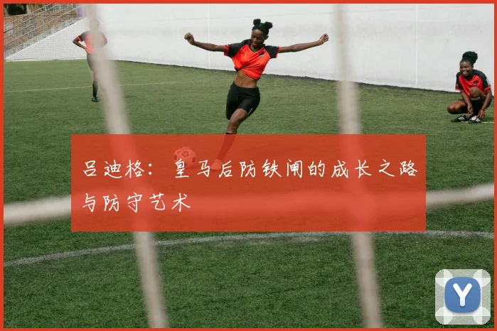 吕迪格：皇马后防铁闸的成长之路与防守艺术