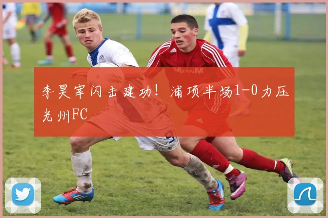 李昊宰闪击建功！浦项半场1-0力压光州FC
