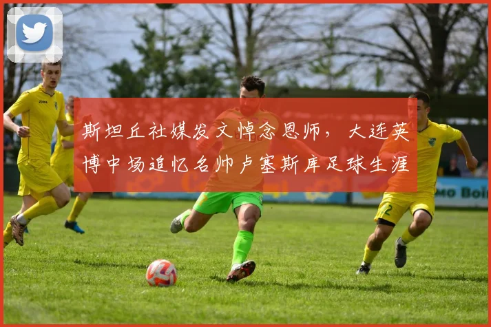 斯坦丘社媒发文悼念恩师,大连英博中场追忆名帅卢塞斯库足球生涯与影响