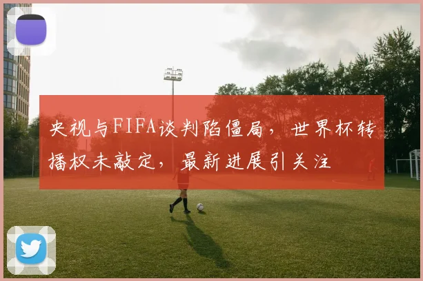 央视与FIFA谈判陷僵局,世界杯转播权未敲定,最新进展引关注