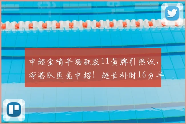 中超金哨半场狂发11黄牌引热议，海港队医竟中招！超长补时16分半破纪录深度解析