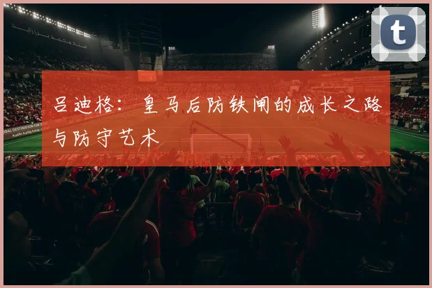 吕迪格：皇马后防铁闸的成长之路与防守艺术